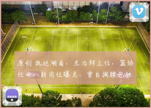 原创 抵达湖南，王治郅上任，篮协任命，新岗位曝光，曾自掏腰包驰援女篮