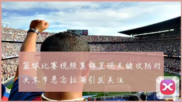 篮球比赛视频集锦呈现关键攻防对决末节悬念拉满引发关注