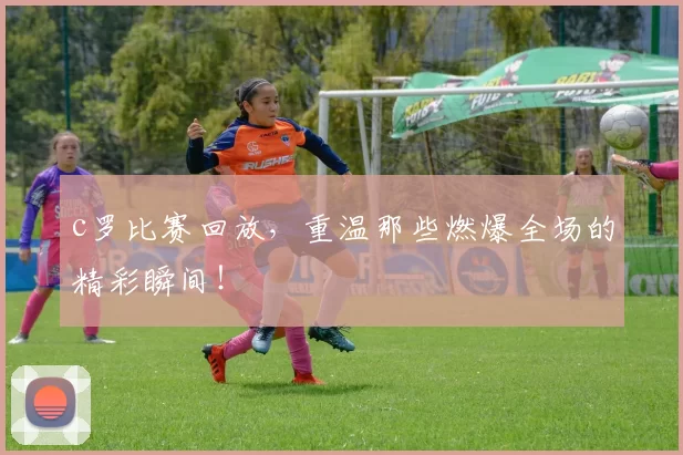 c罗比赛回放，重温那些燃爆全场的精彩瞬间！