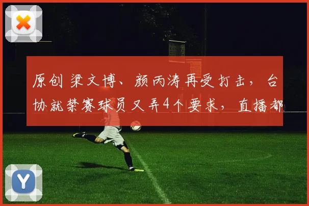 原创 梁文博、颜丙涛再受打击，台协就禁赛球员又弄4个要求，直播都停了