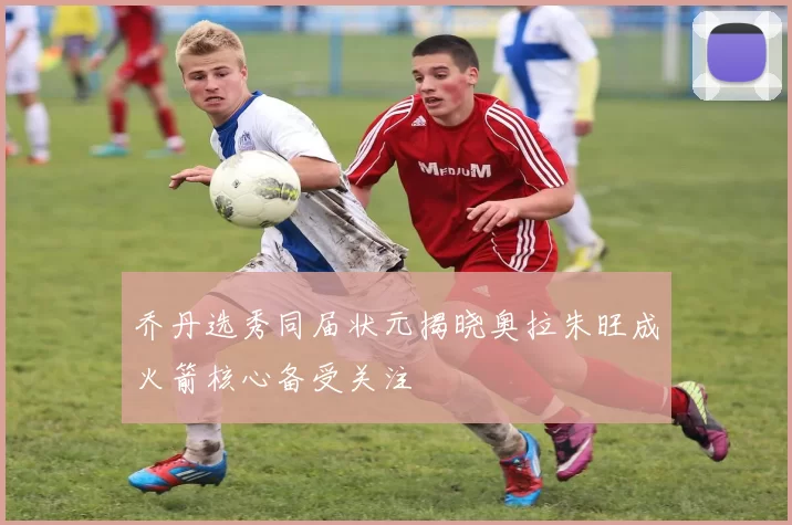 乔丹选秀同届状元揭晓奥拉朱旺成火箭核心备受关注