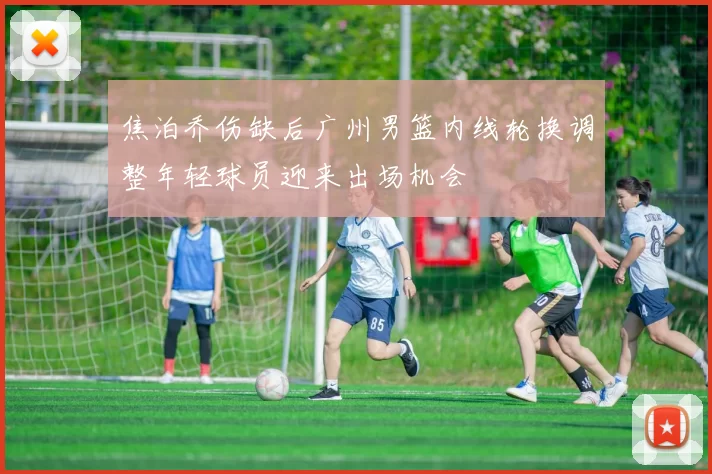 焦泊乔伤缺后广州男篮内线轮换调整年轻球员迎来出场机会