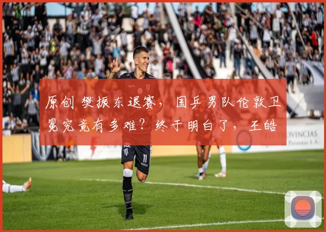 原创 樊振东退赛，国乒男队伦敦卫冕究竟有多难？终于明白了，王皓的担心！