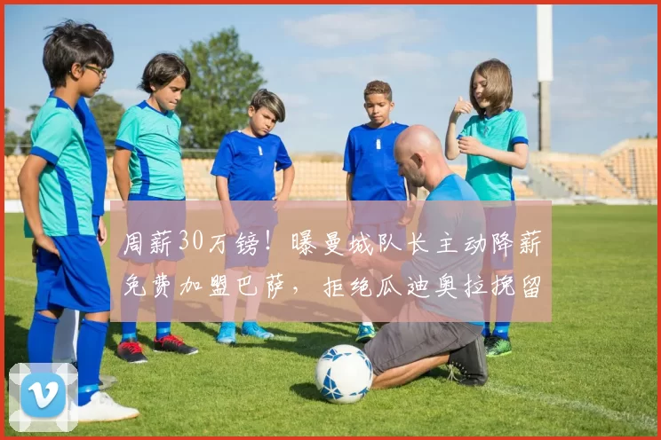 周薪30万镑！曝曼城队长主动降薪免费加盟巴萨，拒绝瓜迪奥拉挽留