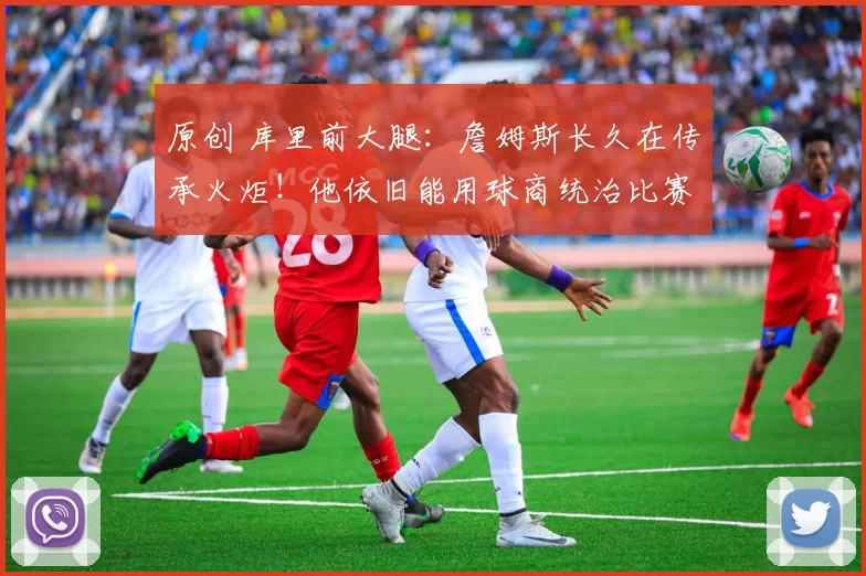 原创 库里前大腿：詹姆斯长久在传承火炬！他依旧能用球商统治比赛！