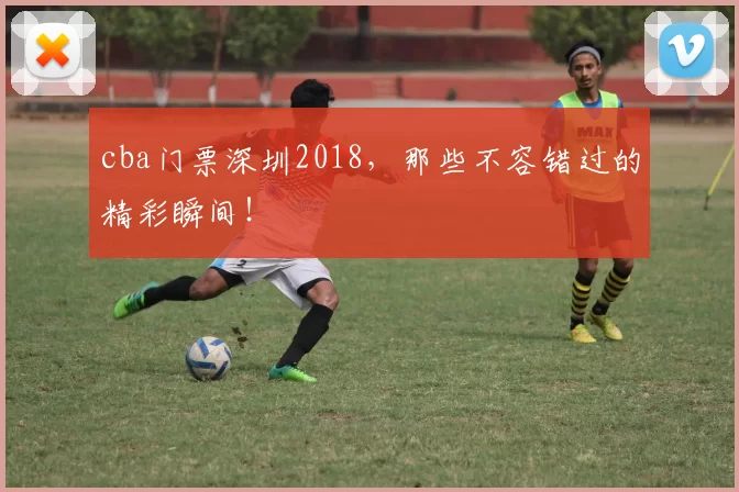 cba门票深圳2018，那些不容错过的精彩瞬间！