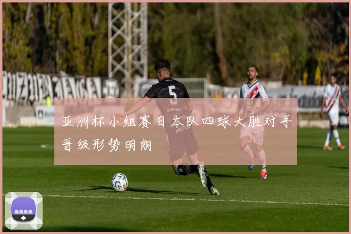 亚洲杯小组赛日本队四球大胜对手晋级形势明朗