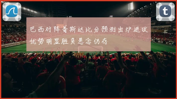 巴西对阵哥斯达比分预测出炉进攻优势明显胜负悬念仍存