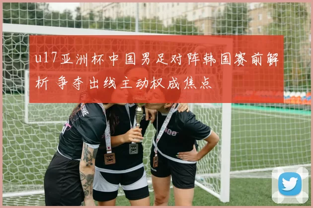 u17亚洲杯中国男足对阵韩国赛前解析 争夺出线主动权成焦点