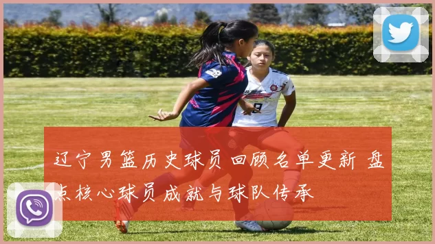 辽宁男篮历史球员回顾名单更新 盘点核心球员成就与球队传承