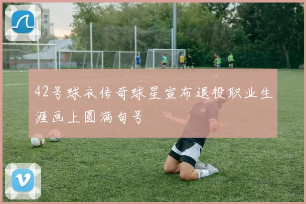 42号球衣传奇球星宣布退役职业生涯画上圆满句号