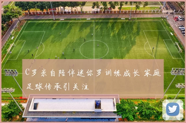 C罗亲自陪伴迷你罗训练成长 家庭足球传承引关注