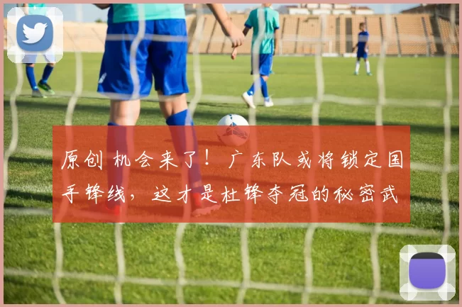 原创 机会来了！广东队或将锁定国手锋线，这才是杜锋夺冠的秘密武器！