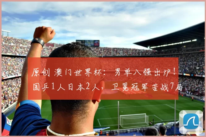 原创 澳门世界杯：男单八强出炉！国乒1人日本2人，卫冕冠军苦战7局险胜