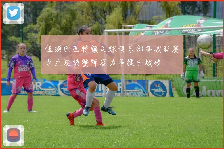 伍顿巴西特镇足球俱乐部备战新赛季主场调整阵容力争提升战绩