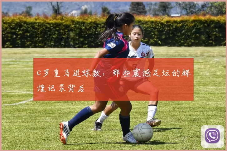 c罗皇马进球数，那些震撼足坛的辉煌记录背后