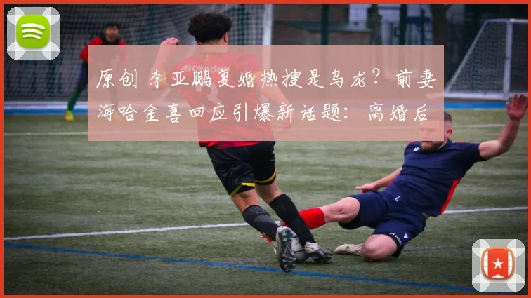 原创 李亚鹏复婚热搜是乌龙？前妻海哈金喜回应引爆新话题：离婚后沟通更顺畅，关系降级成“育儿合伙人”