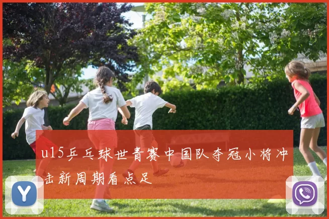 u15乒乓球世青赛中国队夺冠小将冲击新周期看点足