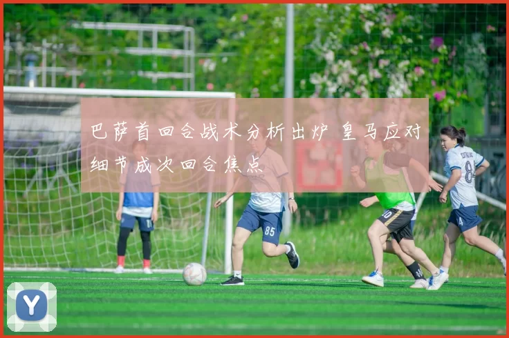 巴萨首回合战术分析出炉 皇马应对细节成次回合焦点