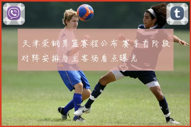 天津荣钢男篮赛程公布 赛季首阶段对阵安排与主客场看点曝光