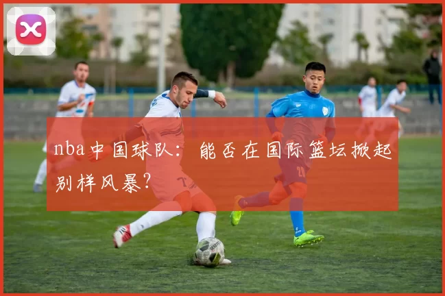 nba中国球队：能否在国际篮坛掀起别样风暴？