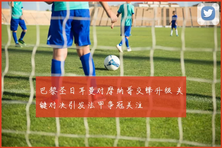 巴黎圣日耳曼对摩纳哥交锋升级 关键对决引发法甲争冠关注