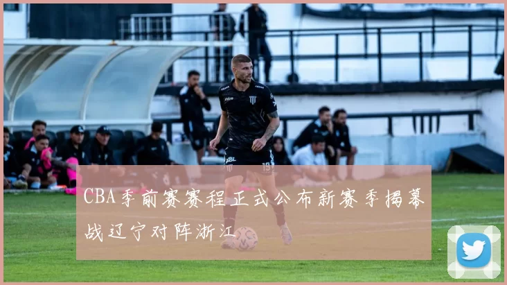 CBA季前赛赛程正式公布新赛季揭幕战辽宁对阵浙江