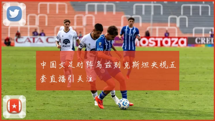 中国女足对阵乌兹别克斯坦央视五套直播引关注