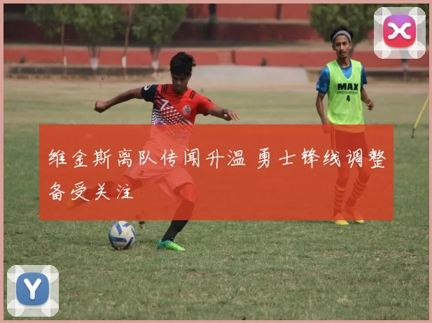 维金斯离队传闻升温 勇士锋线调整备受关注