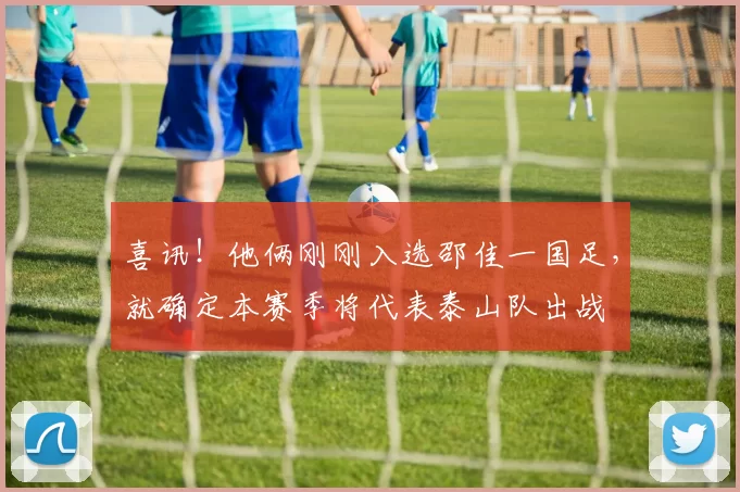 喜讯！他俩刚刚入选邵佳一国足，就确定本赛季将代表泰山队出战