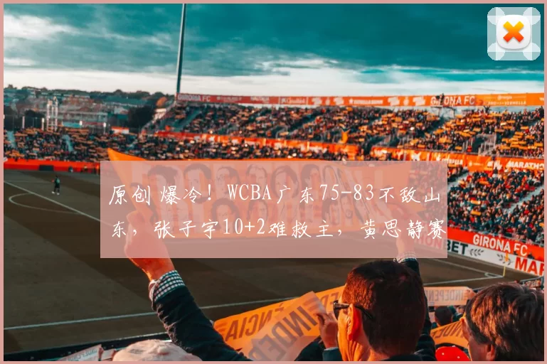 原创 爆冷！WCBA广东75-83不敌山东，张子宇10+2难救主，黄思静赛后发言语出惊人，太上头了