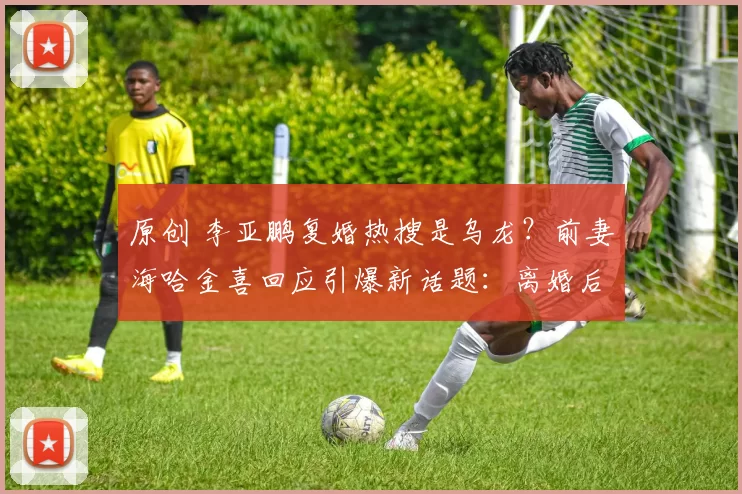 原创 李亚鹏复婚热搜是乌龙？前妻海哈金喜回应引爆新话题：离婚后沟通更顺畅，关系降级成“育儿合伙人”