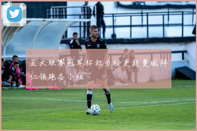 五大联赛冠军杯积分榜更新曼城拜仁领跑各小组