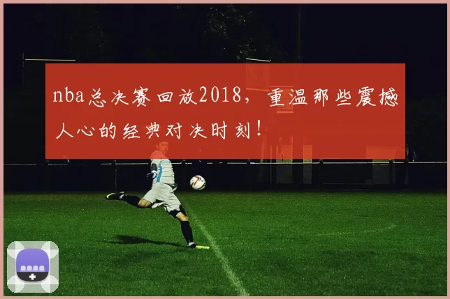 nba总决赛回放2018，重温那些震撼人心的经典对决时刻！