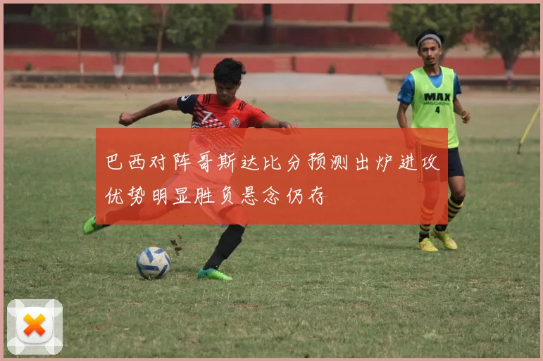 巴西对阵哥斯达比分预测出炉进攻优势明显胜负悬念仍存