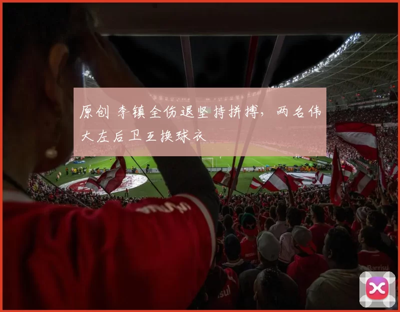 原创 李镇全伤退坚持拼搏，两名伟大左后卫互换球衣