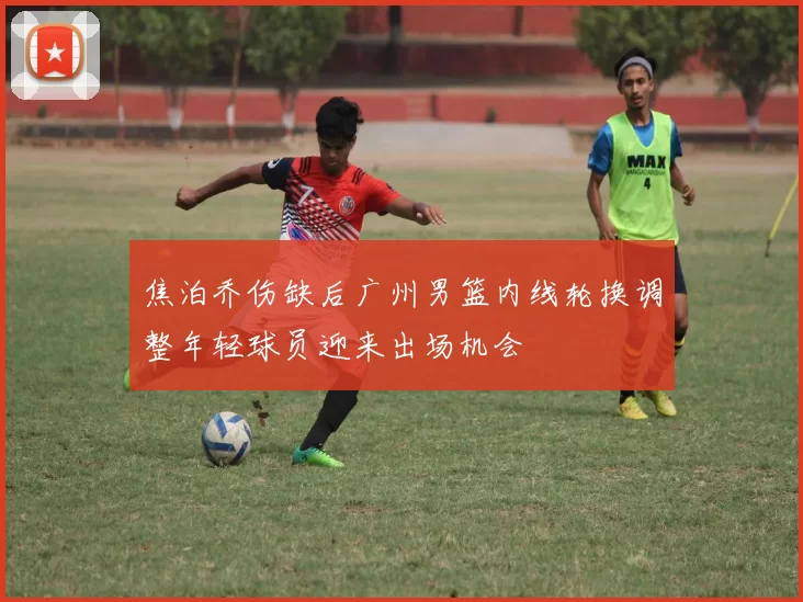 焦泊乔伤缺后广州男篮内线轮换调整年轻球员迎来出场机会