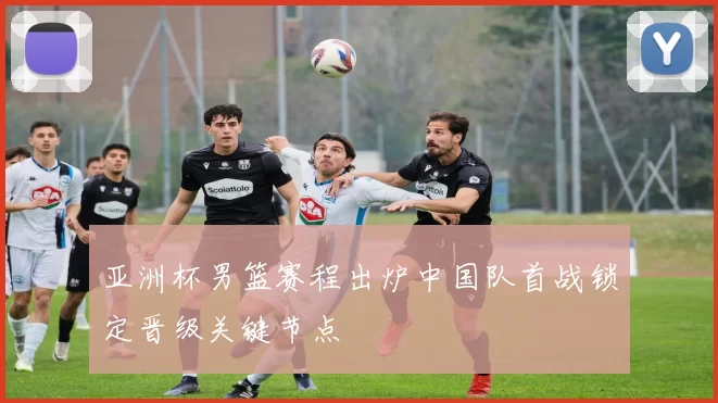 亚洲杯男篮赛程出炉中国队首战锁定晋级关键节点