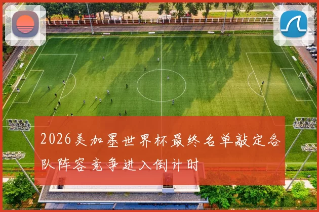 2026美加墨世界杯最终名单敲定各队阵容竞争进入倒计时