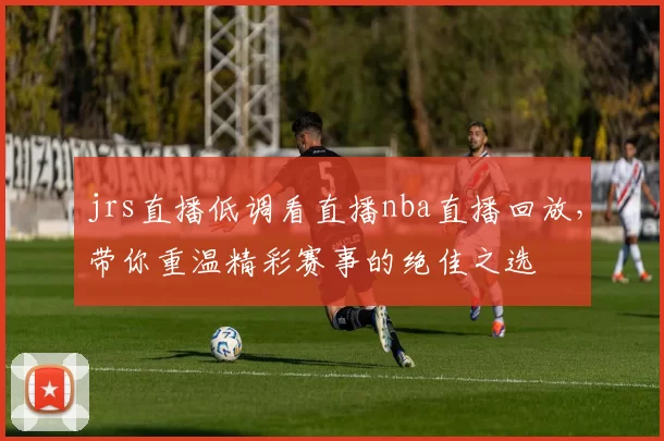 jrs直播低调看直播nba直播回放，带你重温精彩赛事的绝佳之选