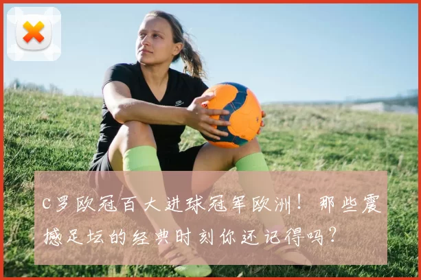 c罗欧冠百大进球冠军欧洲!那些震撼足坛的经典时刻你还记得吗?