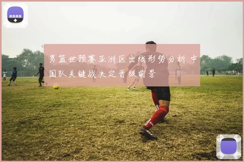 男篮世预赛亚洲区出线形势分析 中国队关键战决定晋级前景