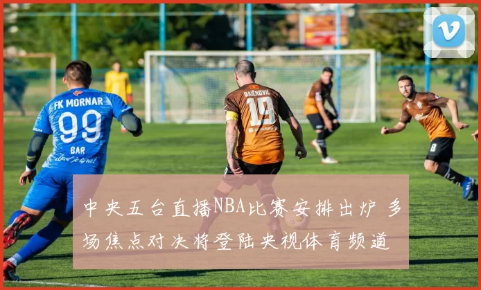 中央五台直播NBA比赛安排出炉 多场焦点对决将登陆央视体育频道