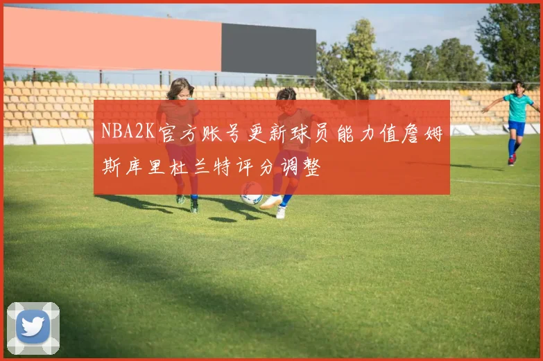 NBA2K官方账号更新球员能力值詹姆斯库里杜兰特评分调整