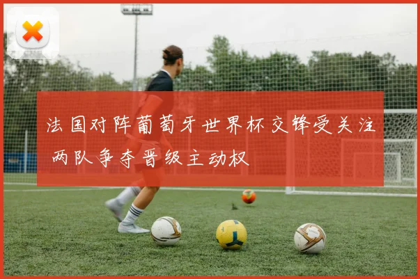 法国对阵葡萄牙世界杯交锋受关注 两队争夺晋级主动权