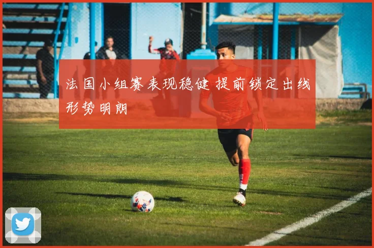 法国小组赛表现稳健 提前锁定出线形势明朗