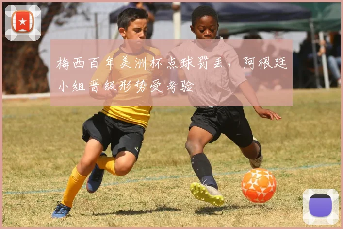 梅西百年美洲杯点球罚丢，阿根廷小组晋级形势受考验
