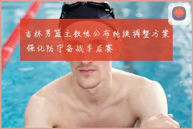 吉林男篮主教练公布轮换调整方案 强化防守备战季后赛